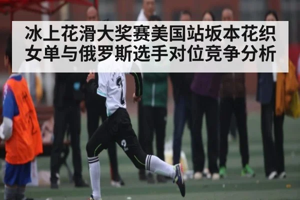 冰上花滑大奖赛美国站坂本花织女单与俄罗斯选手对位竞争分析