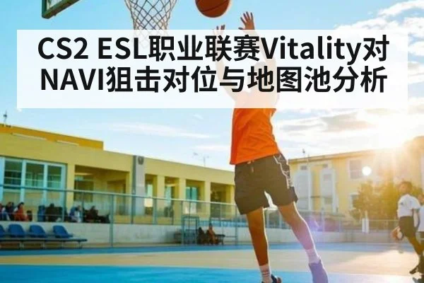 CS2 ESL职业联赛Vitality对NAVI狙击对位与地图池分析